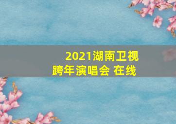 2021湖南卫视跨年演唱会 在线